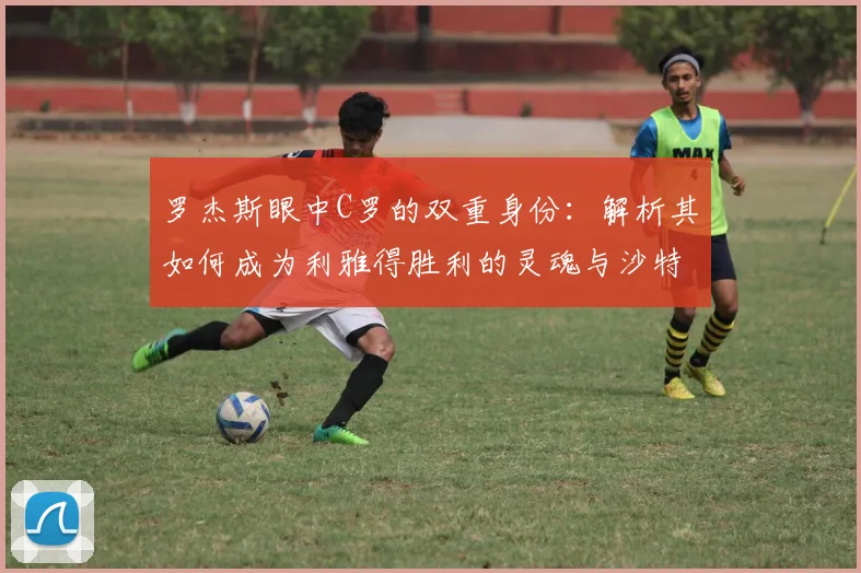 罗杰斯眼中C罗的双重身份:解析其如何成为利雅得胜利的灵魂与沙特足球2026年的门面担当
