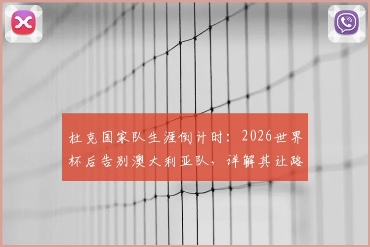 杜克国家队生涯倒计时:2026世界杯后告别澳大利亚队,详解其让路年轻球员的决定与深远影响