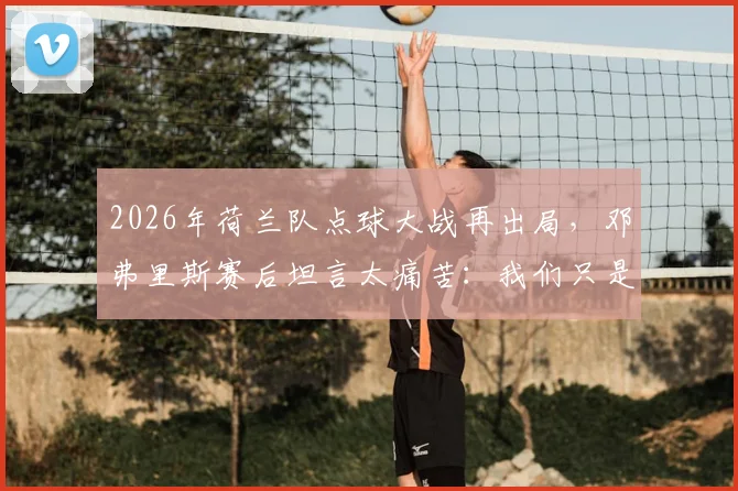 2026年荷兰队点球大战再出局，邓弗里斯赛后坦言太痛苦：我们只是运气不好