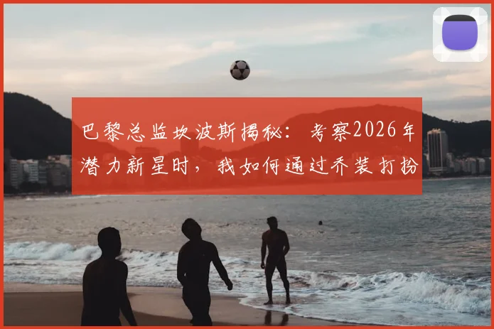 巴黎总监坎波斯揭秘：考察2026年潜力新星时，我如何通过乔装打扮避免被发现