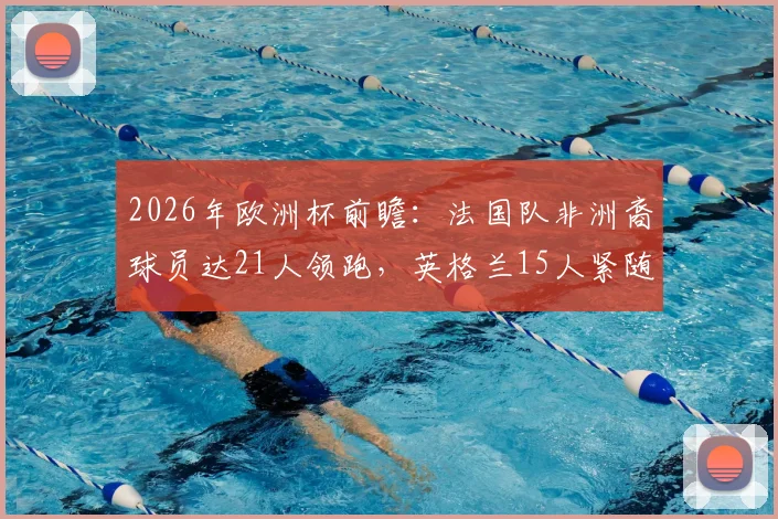 2026年欧洲杯前瞻：法国队非洲裔球员达21人领跑，英格兰15人紧随，浅析欧洲足坛的非洲力量