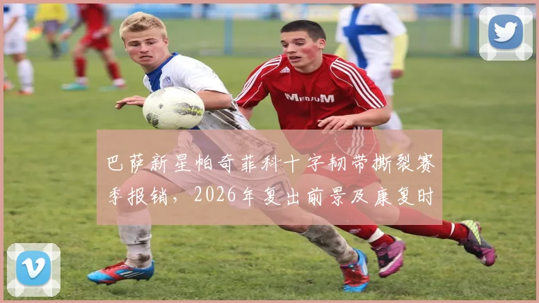 巴萨新星帕奇菲科十字韧带撕裂赛季报销,2026年复出前景及康复时间线详解