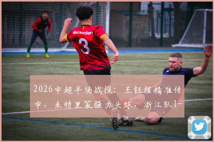 2026中超半场战报:王钰栋精准传中,米特里策强力头球,浙江队1-0领先青岛海牛,附精彩动图解析