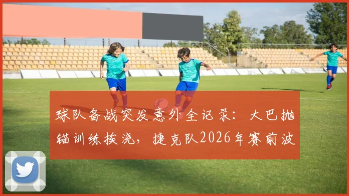 球队备战突发意外全记录：大巴抛锚训练挨浇，捷克队2026年赛前波折引发行业思考