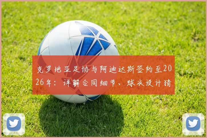 克罗地亚足协与阿迪达斯签约至2026年：详解合同细节、球衣设计猜测及对格子军团未来的影响