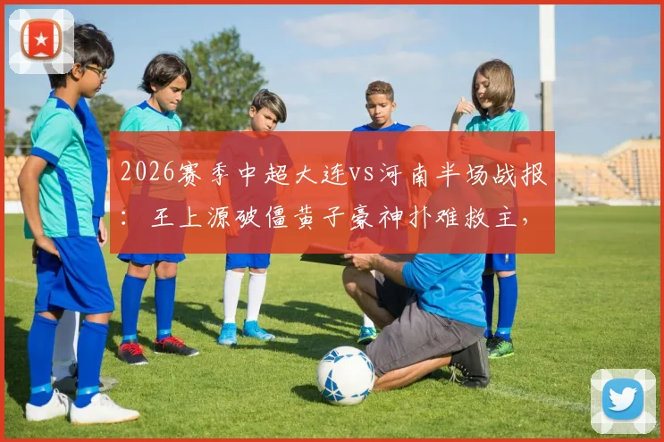 2026赛季中超大连vs河南半场战报：王上源破僵黄子豪神扑难救主，河南队客场1-0领先