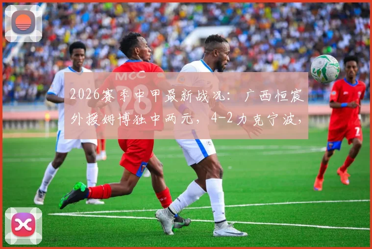 2026赛季中甲最新战况：广西恒宸外援姆博独中两元，4-2力克宁波，积分榜有何新变化？